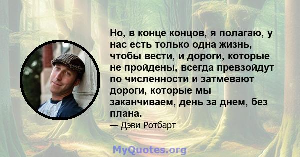 Но, в конце концов, я полагаю, у нас есть только одна жизнь, чтобы вести, и дороги, которые не пройдены, всегда превзойдут по численности и затмевают дороги, которые мы заканчиваем, день за днем, без плана.