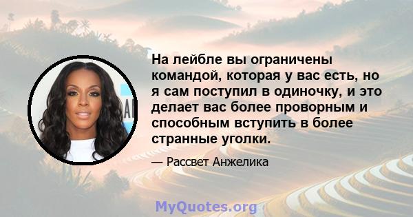 На лейбле вы ограничены командой, которая у вас есть, но я сам поступил в одиночку, и это делает вас более проворным и способным вступить в более странные уголки.