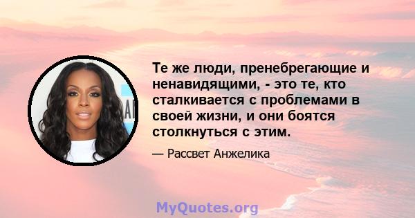 Те же люди, пренебрегающие и ненавидящими, - это те, кто сталкивается с проблемами в своей жизни, и они боятся столкнуться с этим.