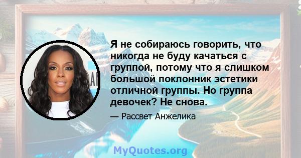 Я не собираюсь говорить, что никогда не буду качаться с группой, потому что я слишком большой поклонник эстетики отличной группы. Но группа девочек? Не снова.