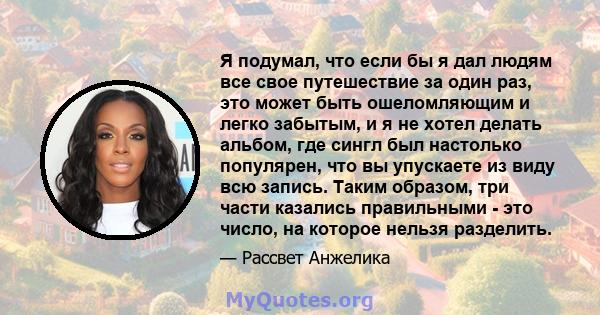 Я подумал, что если бы я дал людям все свое путешествие за один раз, это может быть ошеломляющим и легко забытым, и я не хотел делать альбом, где сингл был настолько популярен, что вы упускаете из виду всю запись. Таким 