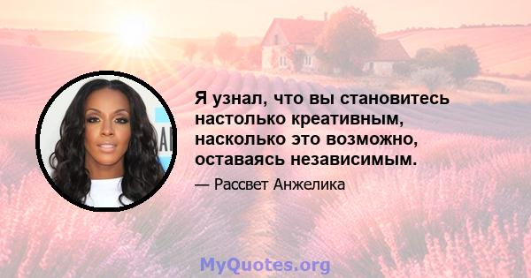 Я узнал, что вы становитесь настолько креативным, насколько это возможно, оставаясь независимым.