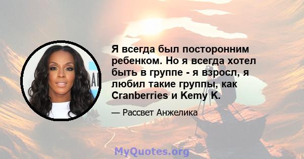 Я всегда был посторонним ребенком. Но я всегда хотел быть в группе - я взросл, я любил такие группы, как Cranberries и Kemy K.