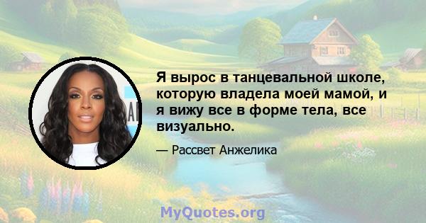 Я вырос в танцевальной школе, которую владела моей мамой, и я вижу все в форме тела, все визуально.