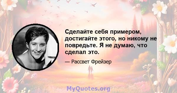 Сделайте себя примером, достигайте этого, но никому не повредьте. Я не думаю, что сделал это.