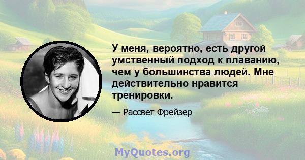 У меня, вероятно, есть другой умственный подход к плаванию, чем у большинства людей. Мне действительно нравится тренировки.