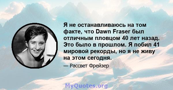 Я не останавливаюсь на том факте, что Dawn Fraser был отличным пловцом 40 лет назад. Это было в прошлом. Я побил 41 мировой рекорды, но я не живу на этом сегодня.