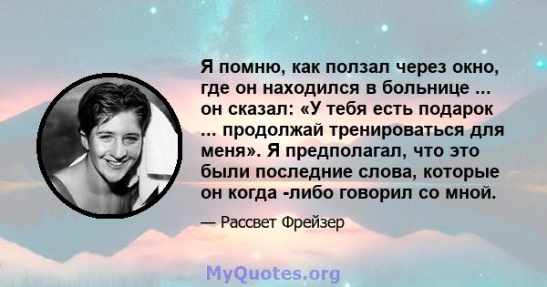 Я помню, как ползал через окно, где он находился в больнице ... он сказал: «У тебя есть подарок ... продолжай тренироваться для меня». Я предполагал, что это были последние слова, которые он когда -либо говорил со мной.