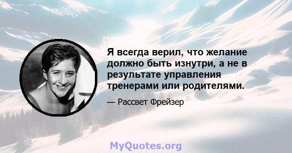 Я всегда верил, что желание должно быть изнутри, а не в результате управления тренерами или родителями.