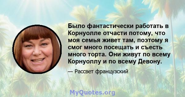 Было фантастически работать в Корнуолле отчасти потому, что моя семья живет там, поэтому я смог много посещать и съесть много торта. Они живут по всему Корнуоллу и по всему Девону.