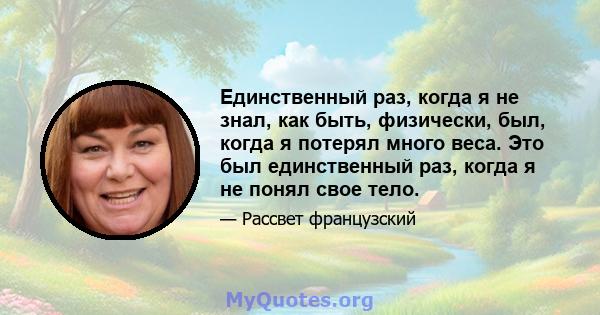 Единственный раз, когда я не знал, как быть, физически, был, когда я потерял много веса. Это был единственный раз, когда я не понял свое тело.