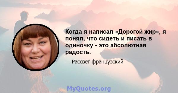 Когда я написал «Дорогой жир», я понял, что сидеть и писать в одиночку - это абсолютная радость.