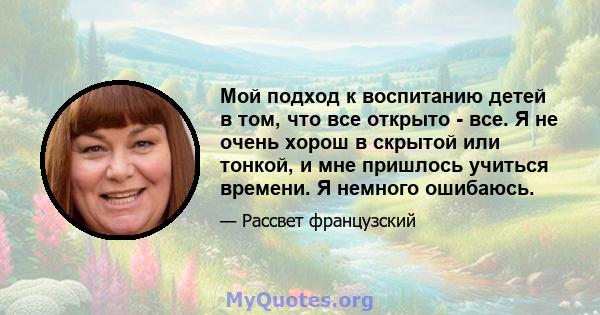 Мой подход к воспитанию детей в том, что все открыто - все. Я не очень хорош в скрытой или тонкой, и мне пришлось учиться времени. Я немного ошибаюсь.