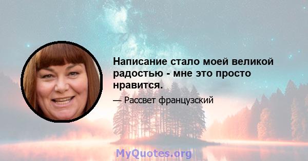 Написание стало моей великой радостью - мне это просто нравится.