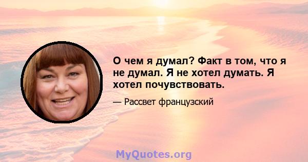 О чем я думал? Факт в том, что я не думал. Я не хотел думать. Я хотел почувствовать.