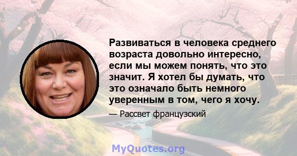 Развиваться в человека среднего возраста довольно интересно, если мы можем понять, что это значит. Я хотел бы думать, что это означало быть немного уверенным в том, чего я хочу.