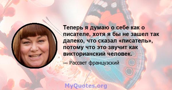 Теперь я думаю о себе как о писателе, хотя я бы не зашел так далеко, что сказал «писатель», потому что это звучит как викторианский человек.