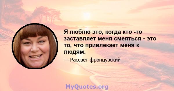 Я люблю это, когда кто -то заставляет меня смеяться - это то, что привлекает меня к людям.