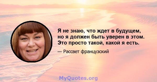 Я не знаю, что ждет в будущем, но я должен быть уверен в этом. Это просто такой, какой я есть.