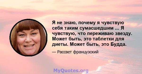 Я не знаю, почему я чувствую себя таким сумасшедшим ... Я чувствую, что переживаю звезду. Может быть, это таблетки для диеты. Может быть, это Будда.