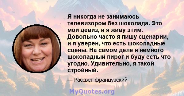 Я никогда не занимаюсь телевизором без шоколада. Это мой девиз, и я живу этим. Довольно часто я пишу сценарии, и я уверен, что есть шоколадные сцены. На самом деле я немного шоколадный пирог и буду есть что угодно.