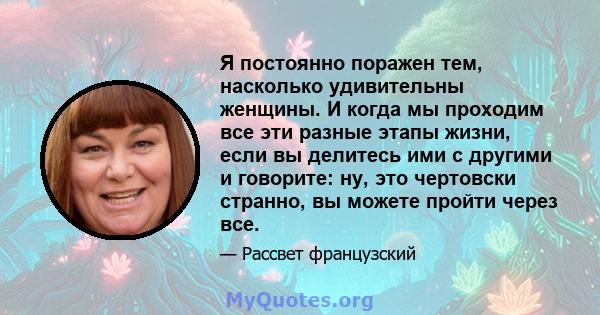 Я постоянно поражен тем, насколько удивительны женщины. И когда мы проходим все эти разные этапы жизни, если вы делитесь ими с другими и говорите: ну, это чертовски странно, вы можете пройти через все.