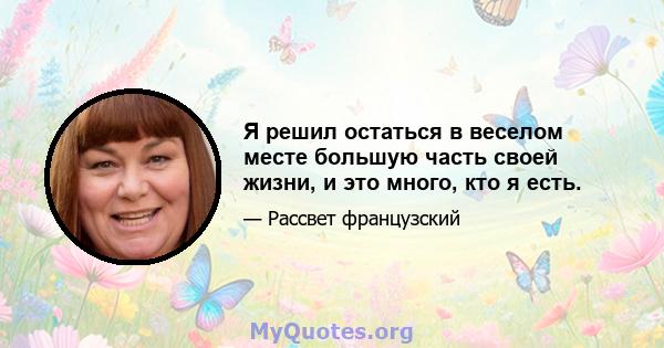 Я решил остаться в веселом месте большую часть своей жизни, и это много, кто я есть.