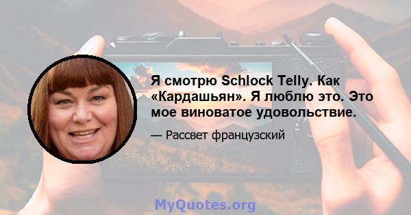 Я смотрю Schlock Telly. Как «Кардашьян». Я люблю это. Это мое виноватое удовольствие.