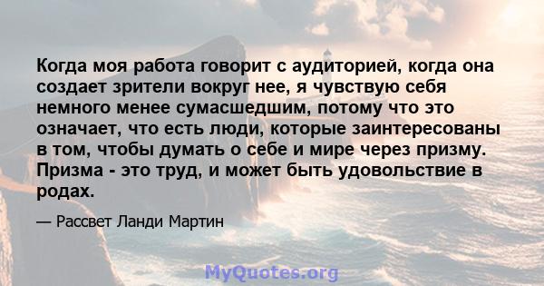 Когда моя работа говорит с аудиторией, когда она создает зрители вокруг нее, я чувствую себя немного менее сумасшедшим, потому что это означает, что есть люди, которые заинтересованы в том, чтобы думать о себе и мире