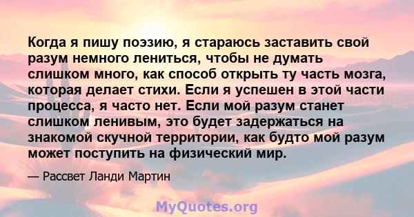 Когда я пишу поэзию, я стараюсь заставить свой разум немного лениться, чтобы не думать слишком много, как способ открыть ту часть мозга, которая делает стихи. Если я успешен в этой части процесса, я часто нет. Если мой