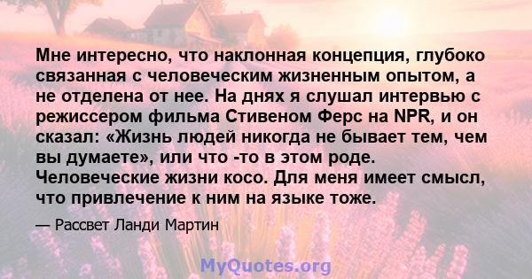 Мне интересно, что наклонная концепция, глубоко связанная с человеческим жизненным опытом, а не отделена от нее. На днях я слушал интервью с режиссером фильма Стивеном Ферс на NPR, и он сказал: «Жизнь людей никогда не