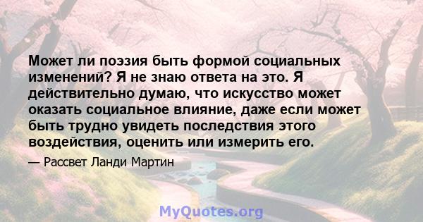 Может ли поэзия быть формой социальных изменений? Я не знаю ответа на это. Я действительно думаю, что искусство может оказать социальное влияние, даже если может быть трудно увидеть последствия этого воздействия,