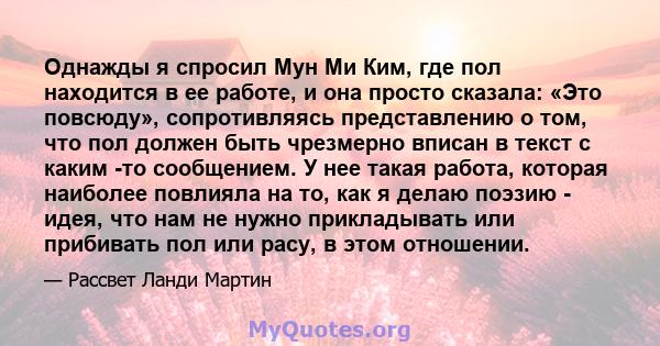 Однажды я спросил Мун Ми Ким, где пол находится в ее работе, и она просто сказала: «Это повсюду», сопротивляясь представлению о том, что пол должен быть чрезмерно вписан в текст с каким -то сообщением. У нее такая