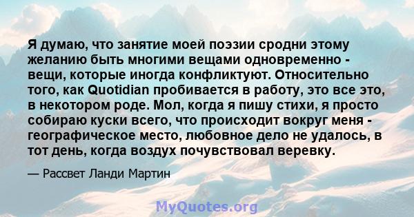 Я думаю, что занятие моей поэзии сродни этому желанию быть многими вещами одновременно - вещи, которые иногда конфликтуют. Относительно того, как Quotidian пробивается в работу, это все это, в некотором роде. Мол, когда 