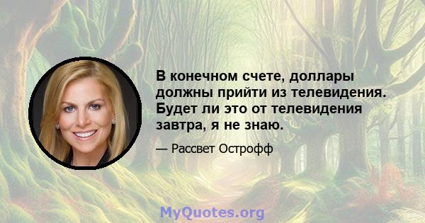 В конечном счете, доллары должны прийти из телевидения. Будет ли это от телевидения завтра, я не знаю.