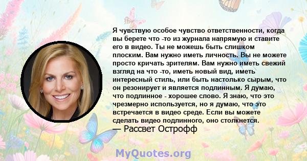 Я чувствую особое чувство ответственности, когда вы берете что -то из журнала напрямую и ставите его в видео. Ты не можешь быть слишком плоским. Вам нужно иметь личность. Вы не можете просто кричать зрителям. Вам нужно