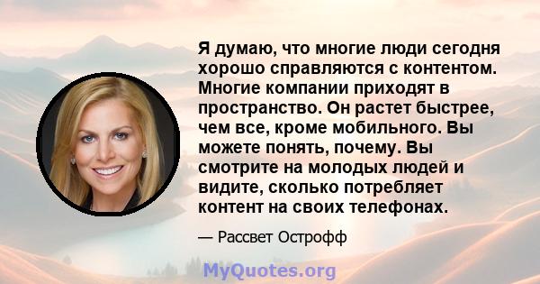 Я думаю, что многие люди сегодня хорошо справляются с контентом. Многие компании приходят в пространство. Он растет быстрее, чем все, кроме мобильного. Вы можете понять, почему. Вы смотрите на молодых людей и видите,