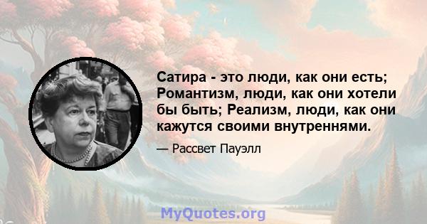 Сатира - это люди, как они есть; Романтизм, люди, как они хотели бы быть; Реализм, люди, как они кажутся своими внутреннями.