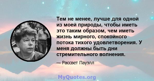 Тем не менее, лучше для одной из моей природы, чтобы иметь это таким образом, чем иметь жизнь мирного, спокойного потока тихого удовлетворения. У меня должны быть дни стремительного волнения.