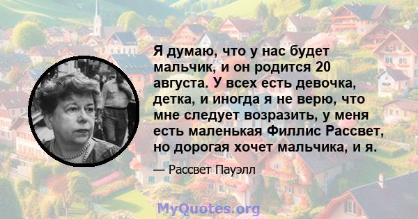 Я думаю, что у нас будет мальчик, и он родится 20 августа. У всех есть девочка, детка, и иногда я не верю, что мне следует возразить, у меня есть маленькая Филлис Рассвет, но дорогая хочет мальчика, и я.