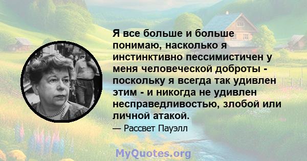 Я все больше и больше понимаю, насколько я инстинктивно пессимистичен у меня человеческой доброты - поскольку я всегда так удивлен этим - и никогда не удивлен несправедливостью, злобой или личной атакой.