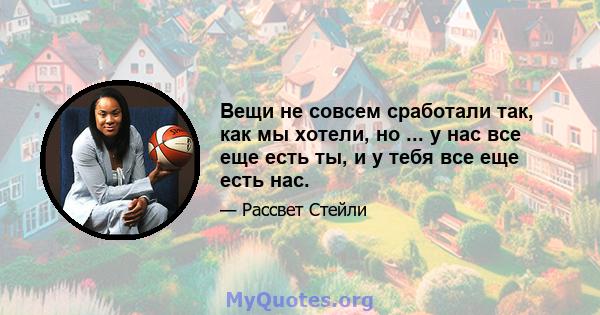 Вещи не совсем сработали так, как мы хотели, но ... у нас все еще есть ты, и у тебя все еще есть нас.