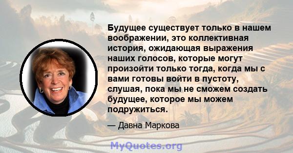 Будущее существует только в нашем воображении, это коллективная история, ожидающая выражения наших голосов, которые могут произойти только тогда, когда мы с вами готовы войти в пустоту, слушая, пока мы не сможем создать 