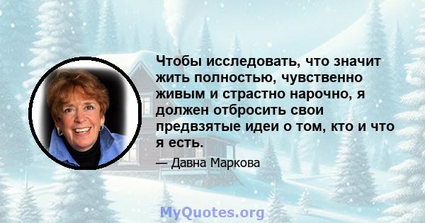 Чтобы исследовать, что значит жить полностью, чувственно живым и страстно нарочно, я должен отбросить свои предвзятые идеи о том, кто и что я есть.