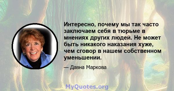 Интересно, почему мы так часто заключаем себя в тюрьме в мнениях других людей. Не может быть никакого наказания хуже, чем сговор в нашем собственном уменьшении.