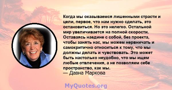 Когда мы оказываемся лишенными страсти и цели, первое, что нам нужно сделать, это остановиться. Но это нелегко. Остальной мир увеличивается на полной скорости. Оставаясь наедине с собой, без проекта, чтобы занять нас,