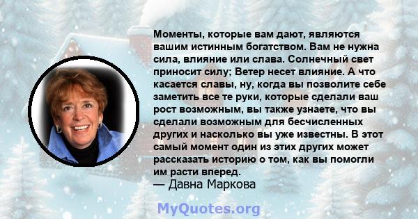 Моменты, которые вам дают, являются вашим истинным богатством. Вам не нужна сила, влияние или слава. Солнечный свет приносит силу; Ветер несет влияние. А что касается славы, ну, когда вы позволите себе заметить все те