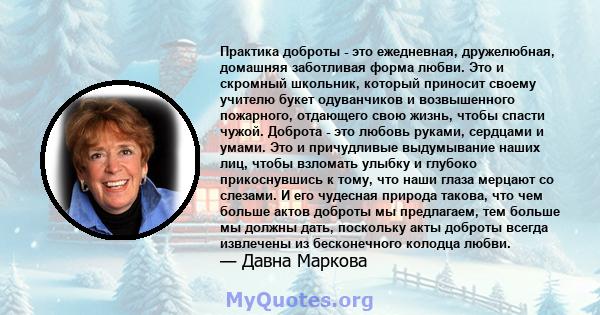 Практика доброты - это ежедневная, дружелюбная, домашняя заботливая форма любви. Это и скромный школьник, который приносит своему учителю букет одуванчиков и возвышенного пожарного, отдающего свою жизнь, чтобы спасти