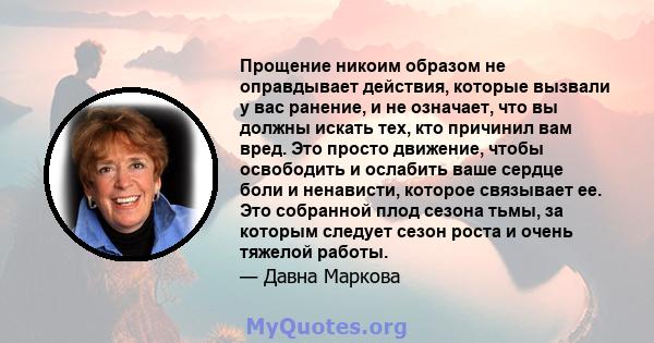 Прощение никоим образом не оправдывает действия, которые вызвали у вас ранение, и не означает, что вы должны искать тех, кто причинил вам вред. Это просто движение, чтобы освободить и ослабить ваше сердце боли и