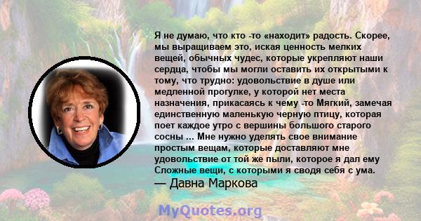 Я не думаю, что кто -то «находит» радость. Скорее, мы выращиваем это, иская ценность мелких вещей, обычных чудес, которые укрепляют наши сердца, чтобы мы могли оставить их открытыми к тому, что трудно: удовольствие в